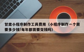 商水甘肃小程序制作工具费用（小程序制作一个需要多少钱!每年都需要交钱吗）