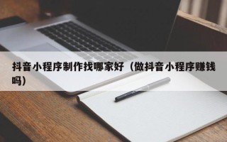 商水抖音小程序制作找哪家好（做抖音小程序赚钱吗）