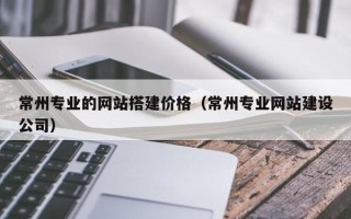 商水常州专业的网站搭建价格（常州专业网站建设公司）