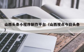 商水山西头条小程序制作平台（山西视点今日头条）